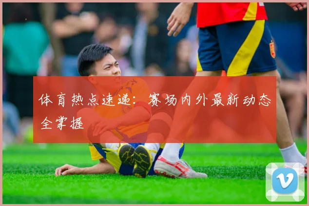 体育热点速递：赛场内外最新动态全掌握