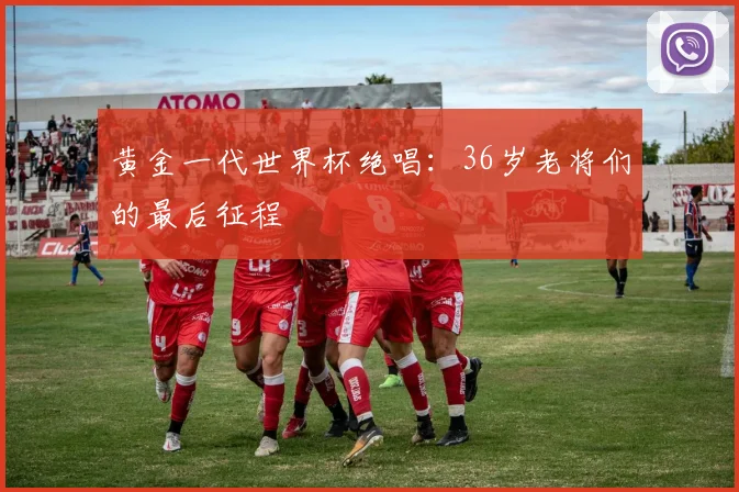 黄金一代世界杯绝唱：36岁老将们的最后征程