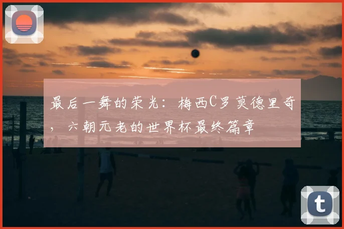 最后一舞的荣光：梅西C罗莫德里奇，六朝元老的世界杯最终篇章