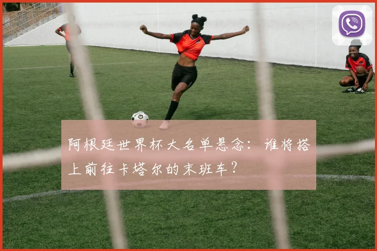 阿根廷世界杯大名单悬念：谁将搭上前往卡塔尔的末班车？