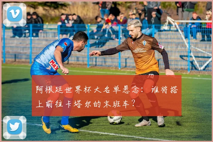 阿根廷世界杯大名单悬念:谁将搭上前往卡塔尔的末班车?