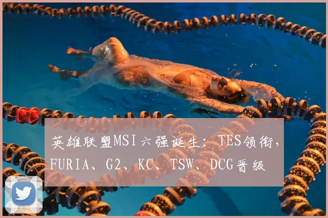 英雄联盟MSI六强诞生:TES领衔,FURIA、G2、KC、TSW、DCG晋级