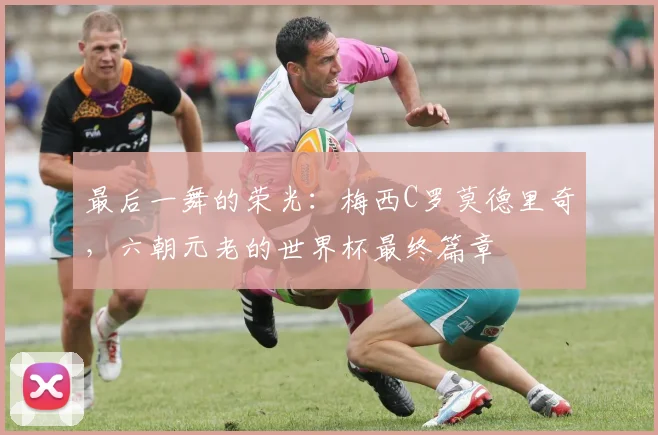 最后一舞的荣光：梅西C罗莫德里奇，六朝元老的世界杯最终篇章
