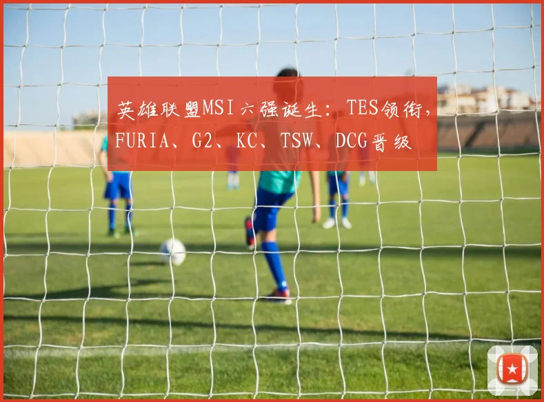 英雄联盟MSI六强诞生:TES领衔,FURIA、G2、KC、TSW、DCG晋级